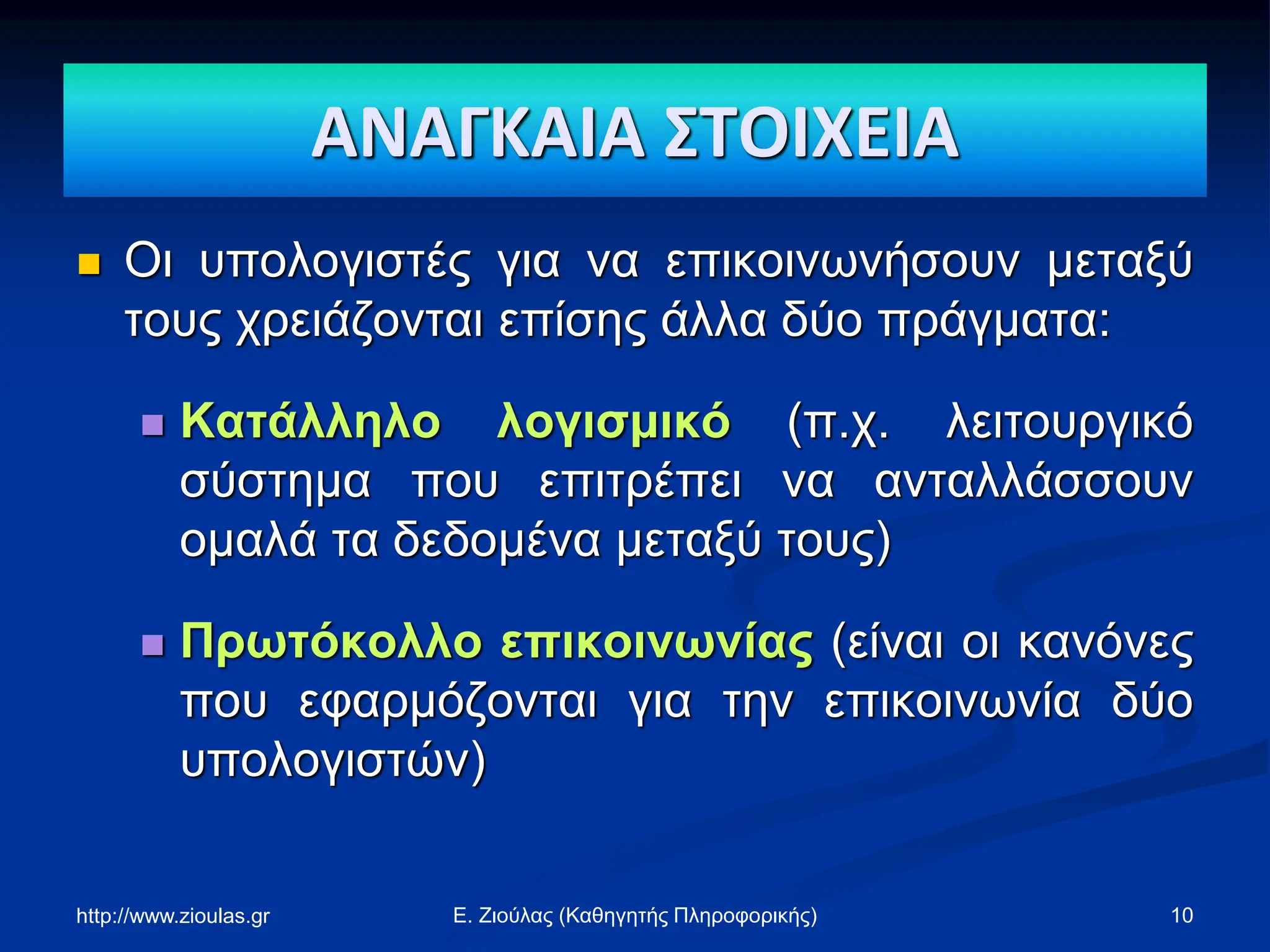 ΑΝΑΓΚΑΙΑ ΣΤΟΙΧΕΙΑ
 Οι υπολογιστές για να επικοινωνήσουν μεταξύ
τους χρειάζονται επίσης άλλα δύο πράγματα:
 Κατάλληλο λογισμικό (π.χ. λειτουργικό
σύστημα που επιτρέπει να ανταλλάσσουν
ομαλά τα δεδομένα μεταξύ τους)
 Πρωτόκολλο επικοινωνίας (είναι οι κανόνες
που εφαρμόζονται για την επικοινωνία δύο
υπολογιστών)
http://www.zioulas.gr 10
Ε. Ζιούλας (Καθηγητής Πληροφορικής)
 