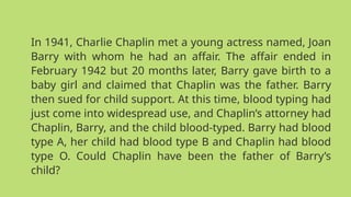 In 1941, Charlie Chaplin met a young actress named, Joan
Barry with whom he had an affair. The affair ended in
February 1942 but 20 months later, Barry gave birth to a
baby girl and claimed that Chaplin was the father. Barry
then sued for child support. At this time, blood typing had
just come into widespread use, and Chaplin’s attorney had
Chaplin, Barry, and the child blood-typed. Barry had blood
type A, her child had blood type B and Chaplin had blood
type O. Could Chaplin have been the father of Barry’s
child?
 