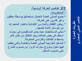 2/2
:‫الرأسية‬ ‫الحركة‬ ‫عناصر‬
:‫المنحدرات‬ ‫أ‬
•
‫معاقين‬ ‫بواسطة‬ ‫استعمالها‬ ‫الحتمال‬ ‫العامة‬ ‫المباني‬ ‫جميع‬
.‫الحركة‬ ‫على‬ ‫قادرين‬ ‫وغير‬
•
‫المنحدرات‬ ‫باعتبار‬ ‫االبتدائية‬ ‫والمدارس‬ ‫األطفال‬ ‫رياض‬
.‫للصعود‬ ‫اآلمنة‬ ‫الوسائل‬ ‫من‬
•
‫سيارت‬ ‫في‬ ‫المستفيدون‬ ‫يصل‬ ‫حيث‬ ‫المستشفيات‬ ‫مباني‬
‫آلخر‬ ‫مكان‬ ‫من‬ ‫االنتقال‬ ‫ويتم‬ ‫الحاالت‬ ‫بعض‬ ‫في‬ ‫اسعاف‬
.‫المتحركة‬ ‫والكراسي‬ ‫النقاالت‬ ‫باستخدام‬
•
‫يتطلب‬ ‫والتي‬ ‫والخاصة‬ ‫العامة‬ ‫للمباني‬ ‫الخارجية‬ ‫المداخل‬
‫الشارع‬ ‫منسوب‬ ‫من‬ ‫الزوار‬ ‫سيارات‬ ‫وخروج‬ ‫دخول‬ ‫فيها‬
.‫المدخل‬ ‫منسوب‬ ‫حتى‬
‫العمارة‬
‫نظريات‬
‫المعماري‬
‫المبنى‬
‫عناصر‬
 