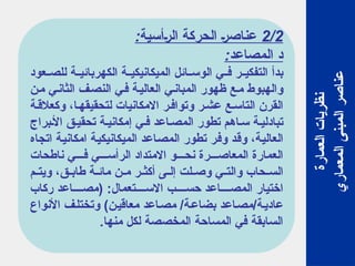 2/2
:‫الرأسية‬ ‫الحركة‬ ‫عناصر‬
:‫المصاعد‬ ‫د‬
‫عود‬ ‫للص‬ ‫ة‬ ‫الكهربائي‬ ‫ة‬ ‫الميكانيكي‬ ‫ائل‬ ‫الوس‬ ‫ي‬ ‫ف‬ ‫ر‬ ‫التفكي‬ ‫بدأ‬
‫من‬ ‫الثاني‬ ‫النصف‬ ‫ي‬‫ف‬ ‫العالية‬ ‫ي‬‫المبان‬ ‫ظهور‬ ‫ع‬‫م‬ ‫والهبوط‬
‫ة‬‫وكعالق‬ ،‫ا‬‫لتحقيقه‬ ‫االمكانيات‬ ‫ر‬‫وتواف‬ ‫ر‬‫عش‬ ‫ع‬‫التاس‬ ‫القرن‬
‫براج‬‫األ‬ ‫ق‬‫تحقي‬ ‫ة‬‫إمكاني‬ ‫ي‬‫ف‬ ‫اعد‬‫المص‬ ‫تطور‬ ‫اهم‬‫س‬ ‫ة‬‫تبادلي‬
‫اتجاه‬ ‫امكانية‬ ‫الميكانيكية‬ ‫المصاعد‬ ‫تطور‬ ‫وفر‬ ‫وقد‬ ،‫العالية‬
‫ناطحات‬ ‫ي‬ ‫ف‬ ‫ي‬ ‫الرأس‬ ‫االمتداد‬ ‫و‬ ‫نح‬ ‫رة‬ ‫المعاص‬ ‫العمارة‬
‫م‬ ‫ويت‬ ،‫ق‬ ‫طاب‬ ‫ة‬ ‫مائ‬ ‫ن‬ ‫م‬ ‫ر‬ ‫أكث‬ ‫ى‬ ‫إل‬ ‫لت‬ ‫وص‬ ‫ي‬ ‫والت‬ ‫حاب‬ ‫الس‬
‫ركاب‬ ‫اعد‬ ‫(مص‬ :‫تعمال‬ ‫االس‬ ‫ب‬ ‫حس‬ ‫اعد‬ ‫المص‬ ‫اختيار‬
‫األنواع‬ ‫ف‬‫وتختل‬ )‫معاقين‬ ‫اعد‬‫مص‬ /‫بضاعة‬ ‫مصاعد‬/‫عادية‬
.‫منها‬ ‫لكل‬ ‫المخصصة‬ ‫المساحة‬ ‫في‬ ‫السابقة‬
‫العمارة‬
‫نظريات‬
‫المعماري‬
‫المبنى‬
‫عناصر‬
 