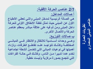 2/1
:‫األفقية‬ ‫الحركة‬ ‫عناصر‬
:‫المداخل‬ ‫صاالت‬ ‫أ‬
‫االنطباع‬ ‫تعطي‬ ‫والتي‬ ‫المبنى‬ ‫لمدخل‬ ‫الرئيسية‬ ‫الصالة‬ ‫هي‬
‫للحركة‬ ‫األولى‬ ‫االنطالق‬ ‫نقطة‬ ‫تمثل‬ ‫حيث‬ ‫المبنى‬ ‫عن‬ ‫األول‬
‫عناصر‬ ‫بمعظم‬ ‫مباشر‬ ‫عالقة‬ ‫على‬ ‫فيه‬ ‫ثم‬ ‫ومن‬ ‫المبنى‬ ‫داخل‬
.‫األخرى‬ ‫واالتصال‬ ‫الحركة‬
:‫التوزيع‬ ‫صاالت‬ ‫ب‬
‫ي‬ ‫المبان‬ ‫ي‬ ‫ف‬ ‫واالنتظار‬ ‫لالنتقال‬ ‫اسية‬ ‫أس‬ ‫وحدات‬ ‫ي‬ ‫وه‬
‫وتزداد‬ ،‫الطرقات‬ ‫ع‬ ‫تقاط‬ ‫د‬ ‫عن‬ ‫د‬ ‫تتواج‬ ‫ك‬ ‫وكذل‬ ‫ة‬ ‫المختلف‬
‫اجتماعية‬ ‫أنشطة‬ ‫تتضمن‬ ‫التي‬ ‫المباني‬ ‫نوعيات‬ ‫في‬ ‫أهميتها‬
‫الفراغات‬ ‫ة‬ ‫حال‬ ‫ي‬ ‫ف‬ ‫ك‬ ‫وكذل‬ ،‫الناس‬ ‫ن‬ ‫م‬ ‫بيرا‬ ‫ك‬ ‫عددا‬ ‫تخدم‬
.‫خطية‬ ‫وليست‬ ‫مركزية‬ ‫بصورة‬ ‫تتجمع‬ ‫التي‬
‫العمارة‬
‫نظريات‬
‫المعماري‬
‫المبنى‬
‫عناصر‬
 
