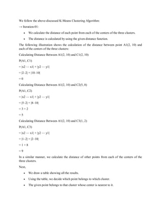 We follow the above-discussed K-Means Clustering Algorithm:
→ Iteration-01:
 We calculate the distance of each point from each of the centers of the three clusters.
 The distance is calculated by using the given distance function.
The following illustration shows the calculation of the distance between point A1(2, 10) and
each of the centers of the three clusters:
Calculating Distance Between A1(2, 10) and C1(2, 10)
Ρ(A1, C1)
= |x2 — x1| + |y2 — y1|
= |2–2| + |10–10|
= 0
Calculating Distance Between A1(2, 10) and C2(5, 8)
Ρ(A1, C2)
= |x2 — x1| + |y2 — y1|
= |5–2| + |8–10|
= 3 + 2
= 5
Calculating Distance Between A1(2, 10) and C3(1, 2)
Ρ(A1, C3)
= |x2 — x1| + |y2 — y1|
= |1–2| + |2–10|
= 1 + 8
= 9
In a similar manner, we calculate the distance of other points from each of the centers of the
three clusters.
Next,
 We draw a table showing all the results.
 Using the table, we decide which point belongs to which cluster.
 The given point belongs to that cluster whose center is nearest to it.
 