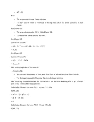  A7(1, 2)
Now,
 We re-compute the new cluster clusters.
 The new cluster center is computed by taking mean of all the points contained in that
cluster.
For Cluster-01:
 We have only one point A1(2, 10) in Cluster-01.
 So, the cluster center remains the same.
For Cluster-02:
Center of Cluster-02
= ((8 + 5 + 7 + 6 + 4)/5, (4 + 8 + 5 + 4 + 9)/5)
= (6, 6)
For Cluster-03:
Center of Cluster-03
= ((2 + 1)/2, (5 + 2)/2)
= (1.5, 3.5)
This is the completion of Iteration-01.
→ Iteration-02:
 We calculate the distance of each point from each of the centers of the three clusters.
 The distance is calculated by using the given distance function.
The following illustration shows the calculation of the distance between point A1(2, 10) and
each of the centers of the three clusters:
Calculating Distance Between A1(2, 10) and C1(2, 10)
Ρ(A1, C1)
= |x2 — x1| + |y2 — y1|
= |2–2| + |10–10|
= 0
Calculating Distance Between A1(2, 10) and C2(6, 6)
Ρ(A1, C2)
 