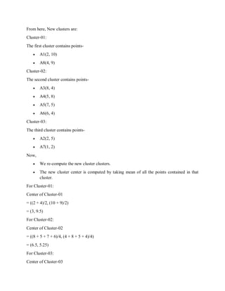 From here, New clusters are:
Cluster-01:
The first cluster contains points-
 A1(2, 10)
 A8(4, 9)
Cluster-02:
The second cluster contains points-
 A3(8, 4)
 A4(5, 8)
 A5(7, 5)
 A6(6, 4)
Cluster-03:
The third cluster contains points-
 A2(2, 5)
 A7(1, 2)
Now,
 We re-compute the new cluster clusters.
 The new cluster center is computed by taking mean of all the points contained in that
cluster.
For Cluster-01:
Center of Cluster-01
= ((2 + 4)/2, (10 + 9)/2)
= (3, 9.5)
For Cluster-02:
Center of Cluster-02
= ((8 + 5 + 7 + 6)/4, (4 + 8 + 5 + 4)/4)
= (6.5, 5.25)
For Cluster-03:
Center of Cluster-03
 