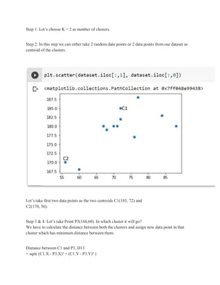 Step 1: Let’s choose K = 2 as number of clusters.
Step 2: In this step we can either take 2 random data points or 2 data points from our dataset as
centroid of the clusters.
Let’s take first two data points as the two centroids C1(185, 72) and
C2(170, 56).
Step 3 & 4: Let’s take Point P3(168,60). In which cluster it will go?
We have to calculate the distance between both the clusters and assign new data point in that
cluster which has minimum distance between them.
Distance between C1 and P3, D13
= sqrt( (C1.X - P3.X)² + (C1.Y - P3.Y)² )
 