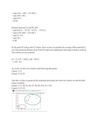 = sqrt( (185 - 168)² + (72–60)² )
= sqrt( 289+ 144 )
= sqrt( 433 )
= 20.80
Distance between C2 and P3, D23
= sqrt( (C2.X — P3.X)² + (C2.Y — P3.Y)² )
= sqrt( (170–168)² + (56–60)² )
= sqrt( 4+ 16 )
= sqrt( 20 )
= 4.48
So the point P3 will go into C2 cluster. Now we have to calculate the average of the centroid C2
(as it has minimum distance from Point P3) and newly added point and assign it back to centroid.
This will be our new centroid.
C2 = ( ( 170 + 168)/2 , (60 + 56)/2 )
= ( 169 , 58 )
As of now we have two clusters with following data points:
Cluster 1: C1
Cluster 2: C2, P3
Like this, we have to group all the remaining data points into these two clusters so that the final
cluster would be :
Cluster 1: C1, P4, P5, P6, P7, P8, P9, P10, P11, P12
Cluster 2: C2, P3
 