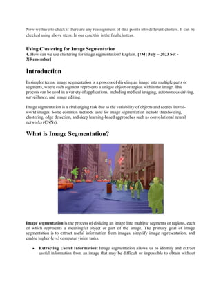 Now we have to check if there are any reassignment of data points into different clusters. It can be
checked using above steps. In our case this is the final clusters.
Using Clustering for Image Segmentation
4. How can we use clustering for image segmentation? Explain. [7M] July – 2023 Set -
3[Remember]
Introduction
In simpler terms, image segmentation is a process of dividing an image into multiple parts or
segments, where each segment represents a unique object or region within the image. This
process can be used in a variety of applications, including medical imaging, autonomous driving,
surveillance, and image editing.
Image segmentation is a challenging task due to the variability of objects and scenes in real-
world images. Some common methods used for image segmentation include thresholding,
clustering, edge detection, and deep learning-based approaches such as convolutional neural
networks (CNNs).
What is Image Segmentation?
Image segmentation is the process of dividing an image into multiple segments or regions, each
of which represents a meaningful object or part of the image. The primary goal of image
segmentation is to extract useful information from images, simplify image representation, and
enable higher-level computer vision tasks.
 Extracting Useful Information: Image segmentation allows us to identify and extract
useful information from an image that may be difficult or impossible to obtain without
 
