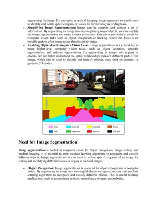 segmenting the image. For example, in medical imaging, image segmentation can be used
to identify and isolate specific organs or tissues for further analysis or diagnosis.
 Simplifying Image Representation: Images can be complex and contain a lot of
information. By segmenting an image into meaningful regions or objects, we can simplify
the image representation and make it easier to analyze. This can be particularly useful for
computer vision tasks such as object recognition or tracking, where the focus is on
specific regions of an image rather than the entire image.
 Enabling Higher-level Computer Vision Tasks: Image segmentation is a critical step in
many higher-level computer vision tasks, such as object detection, semantic
segmentation, and instance segmentation. By segmenting an image into regions or
objects, we can better understand the spatial relationships between different parts of the
image, which can be used to classify and identify objects, track their movements, or
generate 3D models.
Need for Image Segmentation
Image segmentation is needed in computer vision for object recognition, image editing, and
medical imaging. It is essential to train machine learning algorithms to recognize and classify
different objects. Image segmentation is also used to isolate specific regions of an image for
editing and identifying different tissues or organs in medical images.
 Object Recognition: Image segmentation is essential for object recognition in computer
vision. By segmenting an image into meaningful objects or regions, we can train machine
learning algorithms to recognize and classify different objects. This is useful in many
applications, such as autonomous vehicles, surveillance systems, and robotics.
 