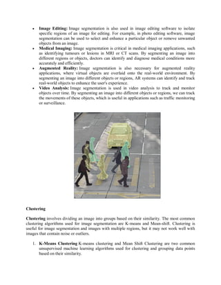  Image Editing: Image segmentation is also used in image editing software to isolate
specific regions of an image for editing. For example, in photo editing software, image
segmentation can be used to select and enhance a particular object or remove unwanted
objects from an image.
 Medical Imaging: Image segmentation is critical in medical imaging applications, such
as identifying tumours or lesions in MRI or CT scans. By segmenting an image into
different regions or objects, doctors can identify and diagnose medical conditions more
accurately and efficiently.
 Augmented Reality: Image segmentation is also necessary for augmented reality
applications, where virtual objects are overlaid onto the real-world environment. By
segmenting an image into different objects or regions, AR systems can identify and track
real-world objects to enhance the user's experience.
 Video Analysis: Image segmentation is used in video analysis to track and monitor
objects over time. By segmenting an image into different objects or regions, we can track
the movements of these objects, which is useful in applications such as traffic monitoring
or surveillance.
Clustering
Clustering involves dividing an image into groups based on their similarity. The most common
clustering algorithms used for image segmentation are K-means and Mean-shift. Clustering is
useful for image segmentation and images with multiple regions, but it may not work well with
images that contain noise or outliers.
1. K-Means Clustering K-means clustering and Mean Shift Clustering are two common
unsupervised machine learning algorithms used for clustering and grouping data points
based on their similarity.
 