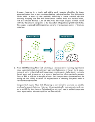 K-means clustering is a simple and widely used clustering algorithm for image
segmentation that aims to partition data points into k clusters based on their similarity in
feature space. It works by first randomly initializing k cluster centroids and then
iteratively assigning each data point to the closest centroid based on a distance metric,
such as Euclidean distance. After all data points have been assigned to their closest
centroids, the centroids are updated to the mean of all data points assigned to that cluster.
This process is repeated until the centroids converge or a maximum number of iterations
is reached.
2. Mean Shift Clustering Mean Shift Clustering is a more advanced clustering algorithm in
image segmentation that does not require a pre-specified number of clusters like k-means.
Instead, it works by iteratively shifting each data point towards a higher density region in
feature space until it converges to a mode or local maxima of the probability density
function. This is achieved by applying a kernel function to each data point to estimate its
density and then shifting it towards the weighted mean of all nearby data points within a
certain radius or bandwidth.
Compared to k-means, Mean Shift Clustering is more robust to noise and can identify
non-linearly separated clusters. However, it is computationally more expensive and may
not be suitable for large datasets. Both algorithms are widely used in applications such as
image segmentation, pattern recognition, and data analysis.
 