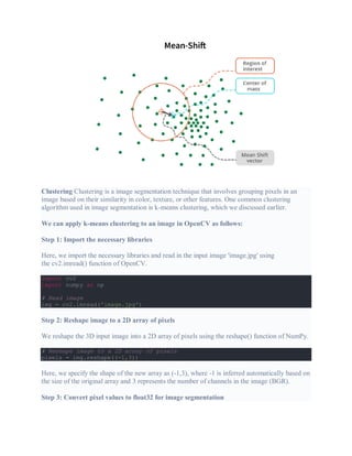 Clustering Clustering is a image segmentation technique that involves grouping pixels in an
image based on their similarity in color, texture, or other features. One common clustering
algorithm used in image segmentation is k-means clustering, which we discussed earlier.
We can apply k-means clustering to an image in OpenCV as follows:
Step 1: Import the necessary libraries
Here, we import the necessary libraries and read in the input image 'image.jpg' using
the cv2.imread() function of OpenCV.
import cv2
import numpy as np
# Read image
img = cv2.imread('image.jpg')
Step 2: Reshape image to a 2D array of pixels
We reshape the 3D input image into a 2D array of pixels using the reshape() function of NumPy.
# Reshape image to a 2D array of pixels
pixels = img.reshape((-1,3))
Here, we specify the shape of the new array as (-1,3), where -1 is inferred automatically based on
the size of the original array and 3 represents the number of channels in the image (BGR).
Step 3: Convert pixel values to float32 for image segmentation
 