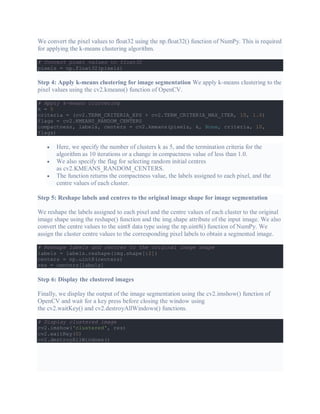 We convert the pixel values to float32 using the np.float32() function of NumPy. This is required
for applying the k-means clustering algorithm.
# Convert pixel values to float32
pixels = np.float32(pixels)
Step 4: Apply k-means clustering for image segmentation We apply k-means clustering to the
pixel values using the cv2.kmeans() function of OpenCV.
# Apply k-means clustering
k = 5
criteria = (cv2.TERM_CRITERIA_EPS + cv2.TERM_CRITERIA_MAX_ITER, 10, 1.0)
flags = cv2.KMEANS_RANDOM_CENTERS
compactness, labels, centers = cv2.kmeans(pixels, k, None, criteria, 10,
flags)
 Here, we specify the number of clusters k as 5, and the termination criteria for the
algorithm as 10 iterations or a change in compactness value of less than 1.0.
 We also specify the flag for selecting random initial centres
as cv2.KMEANS_RANDOM_CENTERS.
 The function returns the compactness value, the labels assigned to each pixel, and the
centre values of each cluster.
Step 5: Reshape labels and centres to the original image shape for image segmentation
We reshape the labels assigned to each pixel and the centre values of each cluster to the original
image shape using the reshape() function and the img.shape attribute of the input image. We also
convert the centre values to the uint8 data type using the np.uint8() function of NumPy. We
assign the cluster centre values to the corresponding pixel labels to obtain a segmented image.
# Reshape labels and centres to the original image shape
labels = labels.reshape(img.shape[:2])
centers = np.uint8(centers)
res = centers[labels]
Step 6: Display the clustered images
Finally, we display the output of the image segmentation using the cv2.imshow() function of
OpenCV and wait for a key press before closing the window using
the cv2.waitKey() and cv2.destroyAllWindows() functions.
# Display clustered image
cv2.imshow('clustered', res)
cv2.waitKey(0)
cv2.destroyAllWindows()
 