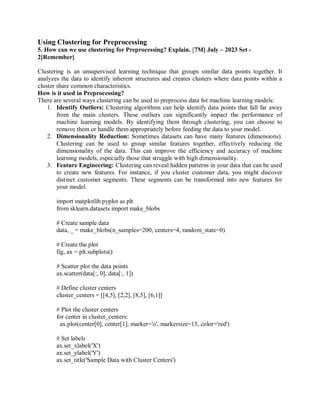 Using Clustering for Preprocessing
5. How can we use clustering for Preprocessing? Explain. [7M] July – 2023 Set -
2[Remember]
Clustering is an unsupervised learning technique that groups similar data points together. It
analyzes the data to identify inherent structures and creates clusters where data points within a
cluster share common characteristics.
How is it used in Preprocessing?
There are several ways clustering can be used to preprocess data for machine learning models:
1. Identify Outliers: Clustering algorithms can help identify data points that fall far away
from the main clusters. These outliers can significantly impact the performance of
machine learning models. By identifying them through clustering, you can choose to
remove them or handle them appropriately before feeding the data to your model.
2. Dimensionality Reduction: Sometimes datasets can have many features (dimensions).
Clustering can be used to group similar features together, effectively reducing the
dimensionality of the data. This can improve the efficiency and accuracy of machine
learning models, especially those that struggle with high dimensionality.
3. Feature Engineering: Clustering can reveal hidden patterns in your data that can be used
to create new features. For instance, if you cluster customer data, you might discover
distinct customer segments. These segments can be transformed into new features for
your model.
import matplotlib.pyplot as plt
from sklearn.datasets import make_blobs
# Create sample data
data, _ = make_blobs(n_samples=200, centers=4, random_state=0)
# Create the plot
fig, ax = plt.subplots()
# Scatter plot the data points
ax.scatter(data[:, 0], data[:, 1])
# Define cluster centers
cluster_centers = [[4,5], [2,2], [8,5], [6,1]]
# Plot the cluster centers
for center in cluster_centers:
ax.plot(center[0], center[1], marker='o', markersize=15, color='red')
# Set labels
ax.set_xlabel('X')
ax.set_ylabel('Y')
ax.set_title('Sample Data with Cluster Centers')
 