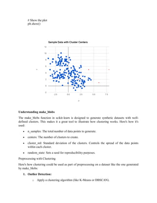 # Show the plot
plt.show()
Understanding make_blobs
The make_blobs function in scikit-learn is designed to generate synthetic datasets with well-
defined clusters. This makes it a great tool to illustrate how clustering works. Here's how it's
used:
 n_samples: The total number of data points to generate.
 centers: The number of clusters to create.
 cluster_std: Standard deviation of the clusters. Controls the spread of the data points
within each cluster.
 random_state: Sets a seed for reproducibility purposes.
Preprocessing with Clustering
Here's how clustering could be used as part of preprocessing on a dataset like the one generated
by make_blobs:
1. Outlier Detection:
o Apply a clustering algorithm (like K-Means or DBSCAN).
 