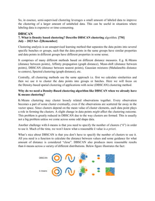 So, in essence, semi-supervised clustering leverages a small amount of labeled data to improve
the clustering of a larger amount of unlabeled data. This can be useful in situations where
labeling data is expensive or time-consuming.
DBSCAN
7. What is Density based clustering? Describe DBSCAN clustering algorithm. [7M]
July – 2023 Set -2[Remember]
Clustering analysis is an unsupervised learning method that separates the data points into several
specific bunches or groups, such that the data points in the same groups have similar properties
and data points in different groups have different properties in some sense.
It comprises of many different methods based on different distance measures. E.g. K-Means
(distance between points), Affinity propagation (graph distance), Mean-shift (distance between
points), DBSCAN (distance between nearest points), Gaussian mixtures (Mahalanobis distance
to centers), Spectral clustering (graph distance), etc.
Centrally, all clustering methods use the same approach i.e. first we calculate similarities and
then we use it to cluster the data points into groups or batches. Here we will focus on
the Density-based spatial clustering of applications with noise (DBSCAN) clustering method.
Why do we need a Density-Based clustering algorithm like DBSCAN when we already have
K-means clustering?
K-Means clustering may cluster loosely related observations together. Every observation
becomes a part of some cluster eventually, even if the observations are scattered far away in the
vector space. Since clusters depend on the mean value of cluster elements, each data point plays
a role in forming the clusters. A slight change in data points might affect the clustering outcome.
This problem is greatly reduced in DBSCAN due to the way clusters are formed. This is usually
not a big problem unless we come across some odd shape data.
Another challenge with k-means is that you need to specify the number of clusters (“k”) in order
to use it. Much of the time, we won’t know what a reasonable k value is a priori.
What’s nice about DBSCAN is that you don’t have to specify the number of clusters to use it.
All you need is a function to calculate the distance between values and some guidance for what
amount of distance is considered “close”. DBSCAN also produces more reasonable results
than k-means across a variety of different distributions. Below figure illustrates the fact:
 