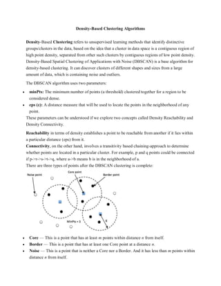 Density-Based Clustering Algorithms
Density-Based Clustering refers to unsupervised learning methods that identify distinctive
groups/clusters in the data, based on the idea that a cluster in data space is a contiguous region of
high point density, separated from other such clusters by contiguous regions of low point density.
Density-Based Spatial Clustering of Applications with Noise (DBSCAN) is a base algorithm for
density-based clustering. It can discover clusters of different shapes and sizes from a large
amount of data, which is containing noise and outliers.
The DBSCAN algorithm uses two parameters:
 minPts: The minimum number of points (a threshold) clustered together for a region to be
considered dense.
 eps (ε): A distance measure that will be used to locate the points in the neighborhood of any
point.
These parameters can be understood if we explore two concepts called Density Reachability and
Density Connectivity.
Reachability in terms of density establishes a point to be reachable from another if it lies within
a particular distance (eps) from it.
Connectivity, on the other hand, involves a transitivity based chaining-approach to determine
whether points are located in a particular cluster. For example, p and q points could be connected
if p->r->s->t->q, where a->b means b is in the neighborhood of a.
There are three types of points after the DBSCAN clustering is complete:
 Core — This is a point that has at least m points within distance n from itself.
 Border — This is a point that has at least one Core point at a distance n.
 Noise — This is a point that is neither a Core nor a Border. And it has less than m points within
distance n from itself.
 