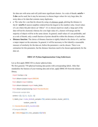 for data sets with noise and will yield more significant clusters. As a rule of thumb, minPts =
2·dim can be used, but it may be necessary to choose larger values for very large data, for
noisy data or for data that contains many duplicates.
 ε: The value for ε can then be chosen by using a k-distance graph, plotting the distance to
the k = minPts-1 nearest neighbor ordered from the largest to the smallest value. Good values
of ε are where this plot shows an “elbow”: if ε is chosen much too small, a large part of the
data will not be clustered; whereas for a too high value of ε, clusters will merge and the
majority of objects will be in the same cluster. In general, small values of ε are preferable, and
as a rule of thumb, only a small fraction of points should be within this distance of each other.
 Distance function: The choice of distance function is tightly linked to the choice of ε, and has
a major impact on the outcomes. In general, it will be necessary to first identify a reasonable
measure of similarity for the data set, before the parameter ε can be chosen. There is no
estimation for this parameter, but the distance functions need to be chosen appropriately for the
data set.
DBSCAN Python Implementation Using Scikit-learn
Let us first apply DBSCAN to cluster spherical data.
We first generate 750 spherical training data points with corresponding labels. After that
standardize the features of your training data and at last, apply DBSCAN from the sklearn
library.
import numpy as np
from sklearn.cluster import DBSCAN
from sklearn import metrics
from sklearn.datasets import make_blobs
from sklearn.preprocessing import StandardScaler
# Generate sample data
centers = [[1, 1], [-1, -1], [1, -1]]
X, labels_true = make_blobs(n_samples=750, centers=centers, cluster_std=0.4,
random_state=0)
X = StandardScaler().fit_transform(X)
# Compute DBSCAN
db = DBSCAN(eps=0.3, min_samples=10).fit(X)
 