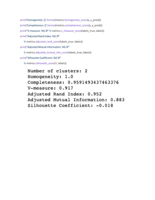 print('Homogeneity: {}'.format(metrics.homogeneity_score(y, y_pred)))
print('Completeness: {}'.format(metrics.completeness_score(y, y_pred)))
print("V-measure: %0.3f" % metrics.v_measure_score(labels_true, labels))
print("Adjusted Rand Index: %0.3f"
% metrics.adjusted_rand_score(labels_true, labels))
print("Adjusted Mutual Information: %0.3f"
% metrics.adjusted_mutual_info_score(labels_true, labels))
print("Silhouette Coefficient: %0.3f"
% metrics.silhouette_score(X, labels))
 
