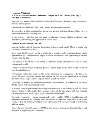 Gaussian Mixtures
8. What is a Gaussian mixture? What tasks can you use it for? Explain. [7M] July –
2023 Set -3[Remember]
Have you ever wondered how machine learning algorithms can effortlessly categorize complex
data into distinct groups?
Gaussian Mixture Models (GMMs) play a pivotal role in achieving this task.
Recognized as a robust statistical tool in machine learning and data science, GMMs excel in
estimating density and clustering data.
In this article, I will dive into the world of Gaussian Mixture Models, explaining their
importance, functionality, and application in various fields.
Gaussian Mixture Models Overview
Imagine blending multiple Gaussian distributions to form a single model. This is precisely what
a Gaussian Mixture Model does.
At its heart, GMM operates on the principle that a complex, multi-modal distribution can be
approximated by a combination of simpler Gaussian distributions, each representing a different
cluster within the data.
The essence of GMM lies in its ability to determine cluster characteristics such as mean,
variance, and weight.
The mean of each Gaussian component gives us a central point, around which the data points are
most densely clustered.
The variance, on the other hand, provides insight into the spread or dispersion of the data points
around this mean. A smaller variance indicates that the data points are closely clustered around
the mean, while a larger variance suggests a more spread-out cluster.
The weights in a GMM are particularly significant. They represent the proportion of the dataset
that belongs to each Gaussian component.
In a sense, these weights embody the strength or dominance of each cluster within the overall
mixture. Higher weights imply that a greater portion of the data aligns with that particular
Gaussian distribution, signifying its greater prominence in the model.
This triad of parameters — mean, variance, and weight — enables GMMs to model the data with
remarkable flexibility. By adjusting these parameters, a GMM can shape itself to fit a wide
variety of data distributions, whether they are tightly clustered, widely dispersed, or overlapping
with one another.
One of the most powerful aspects of GMMs is their capacity to compute the probability of each
data point belonging to a particular cluster.
 