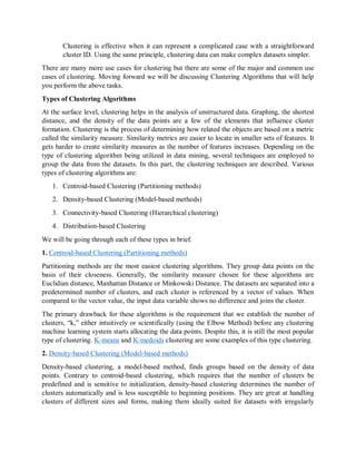 Clustering is effective when it can represent a complicated case with a straightforward
cluster ID. Using the same principle, clustering data can make complex datasets simpler.
There are many more use cases for clustering but there are some of the major and common use
cases of clustering. Moving forward we will be discussing Clustering Algorithms that will help
you perform the above tasks.
Types of Clustering Algorithms
At the surface level, clustering helps in the analysis of unstructured data. Graphing, the shortest
distance, and the density of the data points are a few of the elements that influence cluster
formation. Clustering is the process of determining how related the objects are based on a metric
called the similarity measure. Similarity metrics are easier to locate in smaller sets of features. It
gets harder to create similarity measures as the number of features increases. Depending on the
type of clustering algorithm being utilized in data mining, several techniques are employed to
group the data from the datasets. In this part, the clustering techniques are described. Various
types of clustering algorithms are:
1. Centroid-based Clustering (Partitioning methods)
2. Density-based Clustering (Model-based methods)
3. Connectivity-based Clustering (Hierarchical clustering)
4. Distribution-based Clustering
We will be going through each of these types in brief.
1. Centroid-based Clustering (Partitioning methods)
Partitioning methods are the most easiest clustering algorithms. They group data points on the
basis of their closeness. Generally, the similarity measure chosen for these algorithms are
Euclidian distance, Manhattan Distance or Minkowski Distance. The datasets are separated into a
predetermined number of clusters, and each cluster is referenced by a vector of values. When
compared to the vector value, the input data variable shows no difference and joins the cluster.
The primary drawback for these algorithms is the requirement that we establish the number of
clusters, “k,” either intuitively or scientifically (using the Elbow Method) before any clustering
machine learning system starts allocating the data points. Despite this, it is still the most popular
type of clustering. K-means and K-medoids clustering are some examples of this type clustering.
2. Density-based Clustering (Model-based methods)
Density-based clustering, a model-based method, finds groups based on the density of data
points. Contrary to centroid-based clustering, which requires that the number of clusters be
predefined and is sensitive to initialization, density-based clustering determines the number of
clusters automatically and is less susceptible to beginning positions. They are great at handling
clusters of different sizes and forms, making them ideally suited for datasets with irregularly
 