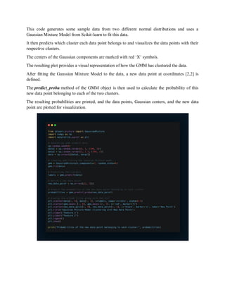 This code generates some sample data from two different normal distributions and uses a
Gaussian Mixture Model from Scikit-learn to fit this data.
It then predicts which cluster each data point belongs to and visualizes the data points with their
respective clusters.
The centers of the Gaussian components are marked with red ‘X’ symbols.
The resulting plot provides a visual representation of how the GMM has clustered the data.
After fitting the Gaussian Mixture Model to the data, a new data point at coordinates [2,2] is
defined.
The predict_proba method of the GMM object is then used to calculate the probability of this
new data point belonging to each of the two clusters.
The resulting probabilities are printed, and the data points, Gaussian centers, and the new data
point are plotted for visualization.
 