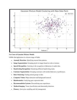 Use Cases of Gaussian Mixture Models
GMMs find application in a diverse range of fields:
 Anomaly Detection: Identifying unusual data patterns.
 Image Segmentation: Grouping pixels in images based on color or texture.
 Speech Recognition: Assisting in the recognition of phonemes in audio data.
 Handwriting Recognition: Simulating different handwriting styles.
 Customer Segmentation: Grouping customers with similar behaviors or preferences.
 Data Clustering: Finding natural groups in data.
 Computer Vision: Object detection and background removal.
 Bioinformatics: Analyzing gene expression data.
 Recommendation Systems: Personalizing user experiences.
 Medical Imaging: Tissue classification and abnormality detection.
 Finance: Asset price modeling and risk management.
 