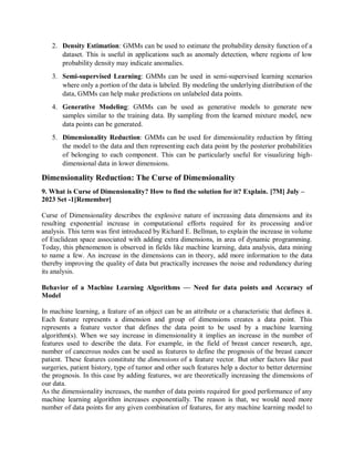2. Density Estimation: GMMs can be used to estimate the probability density function of a
dataset. This is useful in applications such as anomaly detection, where regions of low
probability density may indicate anomalies.
3. Semi-supervised Learning: GMMs can be used in semi-supervised learning scenarios
where only a portion of the data is labeled. By modeling the underlying distribution of the
data, GMMs can help make predictions on unlabeled data points.
4. Generative Modeling: GMMs can be used as generative models to generate new
samples similar to the training data. By sampling from the learned mixture model, new
data points can be generated.
5. Dimensionality Reduction: GMMs can be used for dimensionality reduction by fitting
the model to the data and then representing each data point by the posterior probabilities
of belonging to each component. This can be particularly useful for visualizing high-
dimensional data in lower dimensions.
Dimensionality Reduction: The Curse of Dimensionality
9. What is Curse of Dimensionality? How to find the solution for it? Explain. [7M] July –
2023 Set -1[Remember]
Curse of Dimensionality describes the explosive nature of increasing data dimensions and its
resulting exponential increase in computational efforts required for its processing and/or
analysis. This term was first introduced by Richard E. Bellman, to explain the increase in volume
of Euclidean space associated with adding extra dimensions, in area of dynamic programming.
Today, this phenomenon is observed in fields like machine learning, data analysis, data mining
to name a few. An increase in the dimensions can in theory, add more information to the data
thereby improving the quality of data but practically increases the noise and redundancy during
its analysis.
Behavior of a Machine Learning Algorithms — Need for data points and Accuracy of
Model
In machine learning, a feature of an object can be an attribute or a characteristic that defines it.
Each feature represents a dimension and group of dimensions creates a data point. This
represents a feature vector that defines the data point to be used by a machine learning
algorithm(s). When we say increase in dimensionality it implies an increase in the number of
features used to describe the data. For example, in the field of breast cancer research, age,
number of cancerous nodes can be used as features to define the prognosis of the breast cancer
patient. These features constitute the dimensions of a feature vector. But other factors like past
surgeries, patient history, type of tumor and other such features help a doctor to better determine
the prognosis. In this case by adding features, we are theoretically increasing the dimensions of
our data.
As the dimensionality increases, the number of data points required for good performance of any
machine learning algorithm increases exponentially. The reason is that, we would need more
number of data points for any given combination of features, for any machine learning model to
 
