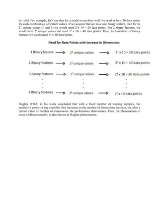be valid. For example, let’s say that for a model to perform well, we need at least 10 data points
for each combination of feature values. If we assume that we have one binary feature, then for its
21 unique values (0 and 1) we would need 2¹x 10 = 20 data points. For 2 binary features, we
would have 2² unique values and need 2² x 10 = 40 data points. Thus, for k-number of binary
features we would need 2ᵏ x 10 data points.
Hughes (1968) in his study concluded that with a fixed number of training samples, the
predictive power of any classifier first increases as the number of dimensions increase, but after a
certain value of number of dimensions, the performance deteriorates. Thus, the phenomenon of
curse of dimensionality is also known as Hughes phenomenon.
 