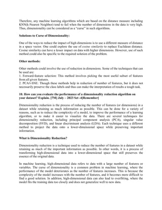 Therefore, any machine learning algorithms which are based on the distance measure including
KNN(k-Nearest Neighbor) tend to fail when the number of dimensions in the data is very high.
Thus, dimensionality can be considered as a “curse” in such algorithms.
Solutions to Curse of Dimensionality:
One of the ways to reduce the impact of high dimensions is to use a different measure of distance
in a space vector. One could explore the use of cosine similarity to replace Euclidean distance.
Cosine similarity can have a lesser impact on data with higher dimensions. However, use of such
method could also be specific to the required solution of the problem.
Other methods:
Other methods could involve the use of reduction in dimensions. Some of the techniques that can
be used are:
1. Forward-feature selection: This method involves picking the most useful subset of features
from all given features.
2. PCA/t-SNE: Though these methods help in reduction of number of features, but it does not
necessarily preserve the class labels and thus can make the interpretation of results a tough task.
10. How can you evaluate the performance of a dimensionality reduction algorithm on
your dataset? Explain. [7M] July – 2023 Set -4[Remember]
Dimensionality reduction is the process of reducing the number of features (or dimensions) in a
dataset while retaining as much information as possible. This can be done for a variety of
reasons, such as to reduce the complexity of a model, to improve the performance of a learning
algorithm, or to make it easier to visualize the data. There are several techniques for
dimensionality reduction, including principal component analysis (PCA), singular value
decomposition (SVD), and linear discriminant analysis (LDA). Each technique uses a different
method to project the data onto a lower-dimensional space while preserving important
information.
What is Dimensionality Reduction?
Dimensionality reduction is a technique used to reduce the number of features in a dataset while
retaining as much of the important information as possible. In other words, it is a process of
transforming high-dimensional data into a lower-dimensional space that still preserves the
essence of the original data.
In machine learning, high-dimensional data refers to data with a large number of features or
variables. The curse of dimensionality is a common problem in machine learning, where the
performance of the model deteriorates as the number of features increases. This is because the
complexity of the model increases with the number of features, and it becomes more difficult to
find a good solution. In addition, high-dimensional data can also lead to overfitting, where the
model fits the training data too closely and does not generalize well to new data.
 