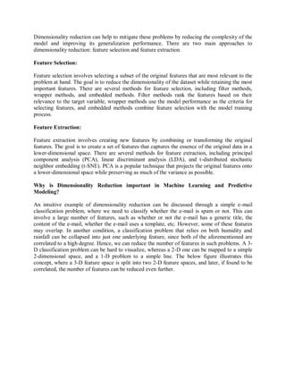 Dimensionality reduction can help to mitigate these problems by reducing the complexity of the
model and improving its generalization performance. There are two main approaches to
dimensionality reduction: feature selection and feature extraction.
Feature Selection:
Feature selection involves selecting a subset of the original features that are most relevant to the
problem at hand. The goal is to reduce the dimensionality of the dataset while retaining the most
important features. There are several methods for feature selection, including filter methods,
wrapper methods, and embedded methods. Filter methods rank the features based on their
relevance to the target variable, wrapper methods use the model performance as the criteria for
selecting features, and embedded methods combine feature selection with the model training
process.
Feature Extraction:
Feature extraction involves creating new features by combining or transforming the original
features. The goal is to create a set of features that captures the essence of the original data in a
lower-dimensional space. There are several methods for feature extraction, including principal
component analysis (PCA), linear discriminant analysis (LDA), and t-distributed stochastic
neighbor embedding (t-SNE). PCA is a popular technique that projects the original features onto
a lower-dimensional space while preserving as much of the variance as possible.
Why is Dimensionality Reduction important in Machine Learning and Predictive
Modeling?
An intuitive example of dimensionality reduction can be discussed through a simple e-mail
classification problem, where we need to classify whether the e-mail is spam or not. This can
involve a large number of features, such as whether or not the e-mail has a generic title, the
content of the e-mail, whether the e-mail uses a template, etc. However, some of these features
may overlap. In another condition, a classification problem that relies on both humidity and
rainfall can be collapsed into just one underlying feature, since both of the aforementioned are
correlated to a high degree. Hence, we can reduce the number of features in such problems. A 3-
D classification problem can be hard to visualize, whereas a 2-D one can be mapped to a simple
2-dimensional space, and a 1-D problem to a simple line. The below figure illustrates this
concept, where a 3-D feature space is split into two 2-D feature spaces, and later, if found to be
correlated, the number of features can be reduced even further.
 
