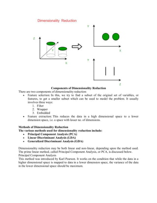 Components of Dimensionality Reduction
There are two components of dimensionality reduction:
 Feature selection: In this, we try to find a subset of the original set of variables, or
features, to get a smaller subset which can be used to model the problem. It usually
involves three ways:
1. Filter
2. Wrapper
3. Embedded
 Feature extraction: This reduces the data in a high dimensional space to a lower
dimension space, i.e. a space with lesser no. of dimensions.
Methods of Dimensionality Reduction
The various methods used for dimensionality reduction include:
 Principal Component Analysis (PCA)
 Linear Discriminant Analysis (LDA)
 Generalized Discriminant Analysis (GDA)
Dimensionality reduction may be both linear and non-linear, depending upon the method used.
The prime linear method, called Principal Component Analysis, or PCA, is discussed below.
Principal Component Analysis
This method was introduced by Karl Pearson. It works on the condition that while the data in a
higher dimensional space is mapped to data in a lower dimension space, the variance of the data
in the lower dimensional space should be maximum.
 