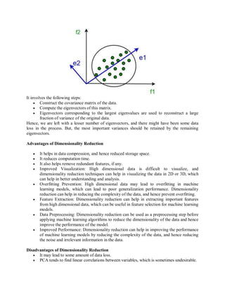 It involves the following steps:
 Construct the covariance matrix of the data.
 Compute the eigenvectors of this matrix.
 Eigenvectors corresponding to the largest eigenvalues are used to reconstruct a large
fraction of variance of the original data.
Hence, we are left with a lesser number of eigenvectors, and there might have been some data
loss in the process. But, the most important variances should be retained by the remaining
eigenvectors.
Advantages of Dimensionality Reduction
 It helps in data compression, and hence reduced storage space.
 It reduces computation time.
 It also helps remove redundant features, if any.
 Improved Visualization: High dimensional data is difficult to visualize, and
dimensionality reduction techniques can help in visualizing the data in 2D or 3D, which
can help in better understanding and analysis.
 Overfitting Prevention: High dimensional data may lead to overfitting in machine
learning models, which can lead to poor generalization performance. Dimensionality
reduction can help in reducing the complexity of the data, and hence prevent overfitting.
 Feature Extraction: Dimensionality reduction can help in extracting important features
from high dimensional data, which can be useful in feature selection for machine learning
models.
 Data Preprocessing: Dimensionality reduction can be used as a preprocessing step before
applying machine learning algorithms to reduce the dimensionality of the data and hence
improve the performance of the model.
 Improved Performance: Dimensionality reduction can help in improving the performance
of machine learning models by reducing the complexity of the data, and hence reducing
the noise and irrelevant information in the data.
Disadvantages of Dimensionality Reduction
 It may lead to some amount of data loss.
 PCA tends to find linear correlations between variables, which is sometimes undesirable.
 