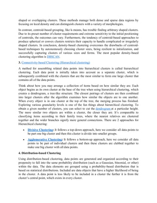 shaped or overlapping clusters. These methods manage both dense and sparse data regions by
focusing on local density and can distinguish clusters with a variety of morphologies.
In contrast, centroid-based grouping, like k-means, has trouble finding arbitrary shaped clusters.
Due to its preset number of cluster requirements and extreme sensitivity to the initial positioning
of centroids, the outcomes can vary. Furthermore, the tendency of centroid-based approaches to
produce spherical or convex clusters restricts their capacity to handle complicated or irregularly
shaped clusters. In conclusion, density-based clustering overcomes the drawbacks of centroid-
based techniques by autonomously choosing cluster sizes, being resilient to initialization, and
successfully capturing clusters of various sizes and forms. The most popular density-based
clustering algorithm is DBSCAN.
3. Connectivity-based Clustering (Hierarchical clustering)
A method for assembling related data points into hierarchical clusters is called hierarchical
clustering. Each data point is initially taken into account as a separate cluster, which is
subsequently combined with the clusters that are the most similar to form one large cluster that
contains all of the data points.
Think about how you may arrange a collection of items based on how similar they are. Each
object begins as its own cluster at the base of the tree when using hierarchical clustering, which
creates a dendrogram, a tree-like structure. The closest pairings of clusters are then combined
into larger clusters after the algorithm examines how similar the objects are to one another.
When every object is in one cluster at the top of the tree, the merging process has finished.
Exploring various granularity levels is one of the fun things about hierarchical clustering. To
obtain a given number of clusters, you can select to cut the dendrogram at a particular height.
The more similar two objects are within a cluster, the closer they are. It’s comparable to
classifying items according to their family trees, where the nearest relatives are clustered
together and the wider branches signify more general connections. There are 2 approaches for
Hierarchical clustering:
 Divisive Clustering: It follows a top-down approach, here we consider all data points to
be part one big cluster and then this cluster is divide into smaller groups.
 Agglomerative Clustering: It follows a bottom-up approach, here we consider all data
points to be part of individual clusters and then these clusters are clubbed together to
make one big cluster with all data points.
4. Distribution-based Clustering
Using distribution-based clustering, data points are generated and organized according to their
propensity to fall into the same probability distribution (such as a Gaussian, binomial, or other)
within the data. The data elements are grouped using a probability-based distribution that is
based on statistical distributions. Included are data objects that have a higher likelihood of being
in the cluster. A data point is less likely to be included in a cluster the further it is from the
cluster’s central point, which exists in every cluster.
 