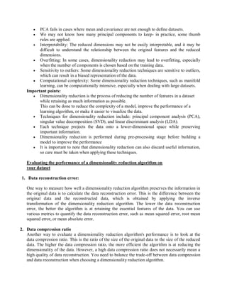  PCA fails in cases where mean and covariance are not enough to define datasets.
 We may not know how many principal components to keep- in practice, some thumb
rules are applied.
 Interpretability: The reduced dimensions may not be easily interpretable, and it may be
difficult to understand the relationship between the original features and the reduced
dimensions.
 Overfitting: In some cases, dimensionality reduction may lead to overfitting, especially
when the number of components is chosen based on the training data.
 Sensitivity to outliers: Some dimensionality reduction techniques are sensitive to outliers,
which can result in a biased representation of the data.
 Computational complexity: Some dimensionality reduction techniques, such as manifold
learning, can be computationally intensive, especially when dealing with large datasets.
Important points:
 Dimensionality reduction is the process of reducing the number of features in a dataset
while retaining as much information as possible.
This can be done to reduce the complexity of a model, improve the performance of a
learning algorithm, or make it easier to visualize the data.
 Techniques for dimensionality reduction include: principal component analysis (PCA),
singular value decomposition (SVD), and linear discriminant analysis (LDA).
 Each technique projects the data onto a lower-dimensional space while preserving
important information.
 Dimensionality reduction is performed during pre-processing stage before building a
model to improve the performance
 It is important to note that dimensionality reduction can also discard useful information,
so care must be taken when applying these techniques.
Evaluating the performance of a dimensionality reduction algorithm on
your dataset
1. Data reconstruction error:
One way to measure how well a dimensionality reduction algorithm preserves the information in
the original data is to calculate the data reconstruction error. This is the difference between the
original data and the reconstructed data, which is obtained by applying the inverse
transformation of the dimensionality reduction algorithm. The lower the data reconstruction
error, the better the algorithm is at retaining the essential features of the data. You can use
various metrics to quantify the data reconstruction error, such as mean squared error, root mean
squared error, or mean absolute error.
2. Data compression ratio
Another way to evaluate a dimensionality reduction algorithm's performance is to look at the
data compression ratio. This is the ratio of the size of the original data to the size of the reduced
data. The higher the data compression ratio, the more efficient the algorithm is at reducing the
dimensionality of the data. However, a high data compression ratio does not necessarily mean a
high quality of data reconstruction. You need to balance the trade-off between data compression
and data reconstruction when choosing a dimensionality reduction algorithm.
 