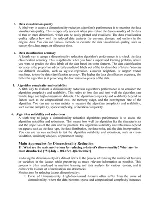 3. Data visualization quality
A third way to assess a dimensionality reduction algorithm's performance is to examine the data
visualization quality. This is especially relevant when you reduce the dimensionality of the data
to two or three dimensions, which can be easily plotted and visualized. The data visualization
quality reflects how well the reduced data captures the patterns, clusters, and outliers in the
original data. You can use various methods to evaluate the data visualization quality, such as
scatter plots, heat maps, or silhouette plots.
4. Data classification accuracy
A fourth way to gauge a dimensionality reduction algorithm's performance is to check the data
classification accuracy. This is applicable when you have a supervised learning problem, where
you want to predict the class labels of the data based on some features. The data classification
accuracy is the proportion of correctly predicted labels out of the total number of labels. You can
use different classifiers, such as logistic regression, k-nearest neighbors, or support vector
machines, to test the data classification accuracy. The higher the data classification accuracy, the
better the algorithm is at preserving the discriminative power of the data.
5. Algorithm complexity and scalability
A fifth way to evaluate a dimensionality reduction algorithm's performance is to consider the
algorithm complexity and scalability. This refers to how fast and how well the algorithm can
handle large and high-dimensional datasets. The algorithm complexity and scalability depend on
factors such as the computational cost, the memory usage, and the convergence rate of the
algorithm. You can use various metrics to measure the algorithm complexity and scalability,
such as time complexity, space complexity, or iteration complexity.
6. Algorithm suitability and robustness
A sixth way to judge a dimensionality reduction algorithm's performance is to assess the
algorithm suitability and robustness. This means how well the algorithm fits the characteristics
and the objectives of the data and the problem. The algorithm suitability and robustness depend
on aspects such as the data type, the data distribution, the data noise, and the data interpretation.
You can use various methods to test the algorithm suitability and robustness, such as cross-
validation, sensitivity analysis, or parameter tuning.
Main Approaches for Dimensionality Reduction
11. What are the main motivations for reducing a dataset’s dimensionality? What are the
main drawbacks? [7M] July – 2023 Set -2[Remember]
Reducing the dimensionality of a dataset refers to the process of reducing the number of features
or variables in the dataset while preserving as much relevant information as possible. This
process is often employed in machine learning and data analysis for various reasons, and it
comes with its own set of motivations and drawbacks:
Motivations for reducing dataset dimensionality:
1. Curse of Dimensionality: High-dimensional datasets often suffer from the curse of
dimensionality, where the data becomes sparse and computational complexity increases
 