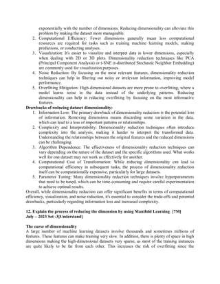 exponentially with the number of dimensions. Reducing dimensionality can alleviate this
problem by making the dataset more manageable.
2. Computational Efficiency: Fewer dimensions generally mean less computational
resources are required for tasks such as training machine learning models, making
predictions, or conducting analyses.
3. Visualization: It's easier to visualize and interpret data in lower dimensions, especially
when dealing with 2D or 3D plots. Dimensionality reduction techniques like PCA
(Principal Component Analysis) or t-SNE (t-distributed Stochastic Neighbor Embedding)
are commonly used for visualization purposes.
4. Noise Reduction: By focusing on the most relevant features, dimensionality reduction
techniques can help in filtering out noisy or irrelevant information, improving model
performance.
5. Overfitting Mitigation: High-dimensional datasets are more prone to overfitting, where a
model learns noise in the data instead of the underlying patterns. Reducing
dimensionality can help in reducing overfitting by focusing on the most informative
features.
Drawbacks of reducing dataset dimensionality:
1. Information Loss: The primary drawback of dimensionality reduction is the potential loss
of information. Removing dimensions means discarding some variation in the data,
which can lead to a loss of important patterns or relationships.
2. Complexity and Interpretability: Dimensionality reduction techniques often introduce
complexity into the analysis, making it harder to interpret the transformed data.
Understanding the relationships between the original features and the reduced dimensions
can be challenging.
3. Algorithm Dependence: The effectiveness of dimensionality reduction techniques can
vary depending on the nature of the dataset and the specific algorithms used. What works
well for one dataset may not work as effectively for another.
4. Computational Cost of Transformation: While reducing dimensionality can lead to
computational efficiency in subsequent tasks, the process of dimensionality reduction
itself can be computationally expensive, particularly for large datasets.
5. Parameter Tuning: Many dimensionality reduction techniques involve hyperparameters
that need to be tuned, which can be time-consuming and require careful experimentation
to achieve optimal results.
Overall, while dimensionality reduction can offer significant benefits in terms of computational
efficiency, visualization, and noise reduction, it's essential to consider the trade-offs and potential
drawbacks, particularly regarding information loss and increased complexity.
12. Explain the process of reducing the dimension by using Manifold Learning. [7M]
July – 2023 Set -3[Understand]
The curse of dimensionality
A large number of machine learning datasets involve thousands and sometimes millions of
features. These features can make training very slow. In addition, there is plenty of space in high
dimensions making the high-dimensional datasets very sparse, as most of the training instances
are quite likely to be far from each other. This increases the risk of overfitting since the
 