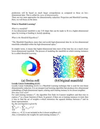 predictions will be based on much larger extrapolations as compared to those on low-
dimensional data. This is called the curse of dimensionality.
There are two main approaches for dimensionality reduction: Projection and Manifold Learning.
Here, we will focus on the latter.
What is Manifold Learning?
What is a manifold?
A two-dimensional manifold is any 2-D shape that can be made to fit in a higher-dimensional
space by twisting or bending it, loosely speaking.
What is the Manifold Hypothesis?
“The Manifold Hypothesis states that real-world high-dimensional data lie on low-dimensional
manifolds embedded within the high-dimensional space.”
In simpler terms, it means that higher-dimensional data most of the time lies on a much closer
lower-dimensional manifold. The process of modeling the manifold on which training instances
lie is called Manifold Learning.
Locally Linear Embedding (LLE)
Locally Linear Embedding (LLE) is a Manifold Learning technique that is used for non-linear
dimensionality reduction. It is an unsupervised learning algorithm that produces low-dimensional
embeddings of high-dimensional inputs, relating each training instance to its closest neighbor.
How does LLE work?
For each training instance x(i)
, the algorithm first finds its k nearest neighbors and then tries to
express x(i)
as a linear function of them. In general, if there are m training instances in total, then
it tries to find the set of weights w which minimizes the squared distance between x(i)
and its
linear representation.
So, the cost function is given by
where wi,j =0, if j is not included in the k closest neighbors of i.
Also, it normalizes the weights for each training instance x(i)
,
 