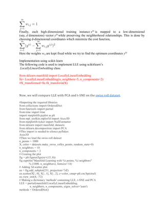 Finally, each high-dimensional training instance x(i)
is mapped to a low-dimensional
(say, d dimensions) vector y(i)
while preserving the neighborhood relationships. This is done by
choosing d-dimensional coordinates which minimize the cost function,
Here the weights wi,j are kept fixed while we try to find the optimum coordinates y(i)
Implementation using scikit-learn
The following code is used to implement LLE using scikitlearn’s
LocallyLinearEmbedding class:
from sklearn.manifold import LocallyLinearEmbedding
lle= LocallyLinearEmbedding(n_neighbors=5, n_components=2)
#X_transformed=lle.fit_transform(X)
Now, we will compare LLE with PCA and t-SNE on the swiss roll dataset.
#Importing the required libraries
from collections import OrderedDict
from functools import partial
from time import time
import matplotlib.pyplot as plt
from mpl_toolkits.mplot3d import Axes3D
from matplotlib.ticker import NullFormatter
from sklearn import manifold, datasets
from sklearn.decomposition import PCA
#This import is needed to silence pyflakes
Axes3D
#Then we load the swiss roll dataset
n_points = 1000
X, color = datasets.make_swiss_roll(n_points, random_state=0)
n_neighbors = 10
n_components = 2
# Creating the plot
fig = plt.figure(figsize=(15, 8))
fig.suptitle("Manifold Learning with %i points, %i neighbors"
% (1000, n_neighbors), fontsize=14)
# Adding 3d scatter plot
ax = fig.add_subplot(231, projection='3d')
ax.scatter(X[:, 0], X[:, 1], X[:, 2], c=color, cmap=plt.cm.Spectral)
ax.view_init(4, -72)
# Making a dictionary 'methods' containing LLE, t-SNE and PCA
LLE = partial(manifold.LocallyLinearEmbedding,
n_neighbors, n_components, eigen_solver='auto')
methods = OrderedDict()
 