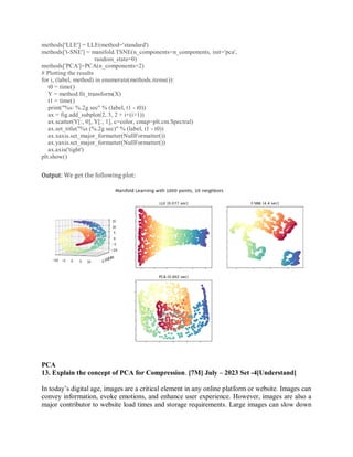 methods['LLE'] = LLE(method='standard')
methods['t-SNE'] = manifold.TSNE(n_components=n_components, init='pca',
random_state=0)
methods['PCA']=PCA(n_components=2)
# Plotting the results
for i, (label, method) in enumerate(methods.items()):
t0 = time()
Y = method.fit_transform(X)
t1 = time()
print("%s: %.2g sec" % (label, t1 - t0))
ax = fig.add_subplot(2, 3, 2 + i+(i>1))
ax.scatter(Y[:, 0], Y[:, 1], c=color, cmap=plt.cm.Spectral)
ax.set_title("%s (%.2g sec)" % (label, t1 - t0))
ax.xaxis.set_major_formatter(NullFormatter())
ax.yaxis.set_major_formatter(NullFormatter())
ax.axis('tight')
plt.show()
Output: We get the following plot:
PCA
13. Explain the concept of PCA for Compression. [7M] July – 2023 Set -4[Understand]
In today’s digital age, images are a critical element in any online platform or website. Images can
convey information, evoke emotions, and enhance user experience. However, images are also a
major contributor to website load times and storage requirements. Large images can slow down
 