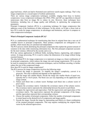 page load times, which can lead to frustrated users and lower search engine rankings. That’s why
image compression is a crucial aspect of website optimization.
There are various image compression techniques available, ranging from lossy to lossless
compression. Lossy compression techniques like JPEG, PNG, and GIF use algorithms to discard
unnecessary data from an image file to reduce its size. However, these techniques have
limitations, including loss of image quality and difficulty in optimizing the compression
parameters.
Principal Component Analysis (PCA) is a promising technique for image compression that
addresses some of the limitations of other techniques. In this article, we’ll take a closer look at
how PCA works for image compression, its advantages and limitations, and how it compares to
other compression techniques.
What is Principal Component Analysis (PCA)?
PCA is a mathematical technique for transforming data from its original form into a new set of
variables known as principal components. These primary components are orthogonal to one
another, which means they are unrelated and independent.
The PCA process entails identifying the principal components that explain the greatest amount of
variation in the data while minimizing information loss. The first principal component accounts
for the most variance, followed by the second, and so on.
PCA has various applications in different fields, including finance, engineering, and computer
science. In image processing, PCA is used to reduce the dimensions of an image without losing
essential features.
The idea behind PCA for image compression is to represent an image as a linear combination of
its principal components, which reduces the image size and storage requirements. PCA can also
be used in conjunction with other compression techniques, such as Huffman encoding, to further
reduce the size of the compressed image.
How does PCA work for image compression?
The PCA process for image compression involves the following steps:
1. Convert the image to grayscale: To simplify the image’s complexity, convert it to
grayscale. This step is optional and depends on the application.
2. Split the image into smaller blocks: Divide the image into smaller blocks of equal size,
typically 8x8 or 16x16 pixels. The block size can vary depending on the application and
image content.
3. Flatten each block into a column vector: Reshape each block into a column vector of
pixel values.
4. Compute the covariance matrix: Calculate the covariance matrix of the column vectors.
The covariance matrix represents the relationship between the pixels in each block.
5. Compute the eigenvectors and eigenvalues: Find the eigenvectors and eigenvalues of the
covariance matrix. The eigenvectors represent the principal components of the image,
and the eigenvalues represent their corresponding variance.
6. Choose the number of principal components: Select the number of principal components
to retain based on the desired level of compression and image quality.
7. Encode the image: Encode the image by representing each block as a linear combination
of the retained principal components. This step requires multiplying the original block
vector by the selected eigenvectors.
 