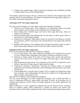 8. Compress the encoded image: Apply compression techniques such as Huffman encoding
to further reduce the size of the encoded image.
The resulting compressed image will have a reduced size compared to the original image while
retaining most of its essential features. The degree of compression and image quality depends on
the number of principal components selected.
Advantages of PCA for image compression
PCA has several advantages over other image compression techniques, including:
1. Efficient use of storage space: PCA compression can significantly reduce the storage
space required to store an image without significant loss of image quality.
2. Faster loading times: Smaller image sizes lead to faster page load times, which can
enhance user experience.
3. Improved website speed: Faster loading times can also improve website speed, which is a
crucial factor in search engine rankings.
4. Enhanced user experience: High-quality images are essential for providing an excellent
user experience, and PCA can preserve the essential features of an image while reducing
its size.
5. Increased SEO rankings: Faster loading times and improved website speed can lead to
higher search engine rankings, which is crucial for online visibility and traffic.
Limitations of PCA for image compression
PCA has some limitations that need to be considered, including:
1. Loss of image quality: Like other compression techniques, PCA compression can result
in a loss of image quality, depending on the number of principal components selected.
2. Sensitivity to image content: PCA works well for images with a smooth and continuous
structure, but it may not be as effective for images with sharp edges or high-frequency
content.
3. High computational requirements: The computation involved in PCA compression can be
intensive, especially for large images or high-resolution images.
4. Compression parameters optimization: Choosing the optimal number of principal
components and compression parameters can be challenging, and the process may require
trial and error.
5. Limited application to specific types of images: PCA is suitable for compressing certain
types of images, such as photographs, but may not be as effective for compressing other
types of images, such as logos or text.
How does PCA compare to other compression techniques?
PCA has several advantages over other compression techniques, such as JPEG and PNG, in
terms of compression efficiency, image quality, and speed. However, each technique has its
strengths and weaknesses, and the choice of technique depends on the specific application and
requirements.
JPEG compression is a lossy compression technique that uses the Discrete Cosine Transform
(DCT) to compress images. JPEG compression is suitable for images with smooth color
transitions and can achieve high compression ratios while maintaining acceptable image quality.
 