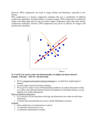 However, JPEG compression can result in image artifacts and blockiness, especially at low
bitrates.
PNG compression is a lossless compression technique that uses a combination of different
compression algorithms, including deflate, to compress images. PNG compression is suitable for
images with sharp edges and text and can achieve higher compression ratios than other lossless
compression techniques. However, PNG compression may not be as effective for images with
smooth color transitions.
14. Can PCA be used to reduce the dimensionality of a highly non-linear dataset?
Explain. [7M] July – 2023 Set -3[Understand]
 PCA is unsupervised machine learning technique(i.e. we don't have output/target in
dataset).
 It comes under Feature Extraction technique.
 PCA goal if to reduce Curse of Dimensionality problem or to reduce dimensions of data
or to select only important features/column from plethora of unwanted columns, can say.
keeping crux of data unhampered.
What is Dimension Reduction?
 It is a process of converting data set having vast dimensions into a data set with lesser
dimensions.
 It ensures that converted data set conveys similar information concisely.
Example:
 below graph shows two dimensions x1 and x2.
 x1 represents measurement in cm.
 x2 represents measurement in inches.
 