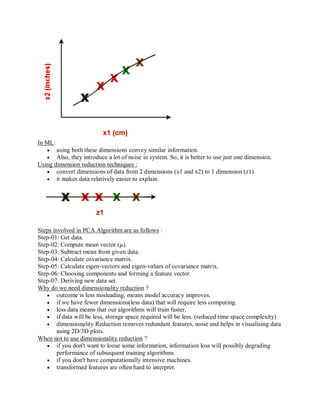 In ML:
 using both these dimensions convey similar information.
 Also, they introduce a lot of noise in system. So, it is better to use just one dimension.
Using dimension reduction techniques :
 convert dimensions of data from 2 dimensions (x1 and x2) to 1 dimension (z1).
 it makes data relatively easier to explain.
Steps involved in PCA Algorithm are as follows :
Step-01: Get data.
Step-02: Compute mean vector (µ).
Step-03: Subtract mean from given data.
Step-04: Calculate covariance matrix.
Step-05: Calculate eigen-vectors and eigen-values of covariance matrix.
Step-06: Choosing components and forming a feature vector.
Step-07: Deriving new data set.
Why do we need dimensionality reduction ?
 outcome is less misleading, means model accuracy improves.
 if we have fewer dimensions(less data) that will require less computing.
 less data means that our algorithms will train faster.
 if data will be less, storage space required will be less. (reduced time space complexity)
 dimensionality Reduction removes redundant features, noise and helps in visualising data
using 2D/3D plots.
When not to use dimensionality reduction ?
 if you don't want to loose some information, information loss will possibly degrading
performance of subsequent training algorithms.
 if you don't have computationally intensive machines.
 transformed features are often hard to interpret.
 
