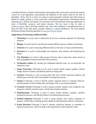 A notable drawback of density and boundary-based approaches is the need to specify the clusters
a priori for some algorithms, and primarily the definition of the cluster form for the bulk of
algorithms. There must be at least one tuning or hyper-parameter selected, and while doing so
should be simple, getting it wrong could have unanticipated repercussions. Distribution-based
clustering has a definite advantage over proximity and centroid-based clustering approaches in
terms of flexibility, accuracy, and cluster structure. The key issue is that, in order to
avoid overfitting, many clustering methods only work with simulated or manufactured data, or
when the bulk of the data points certainly belong to a preset distribution. The most popular
distribution-based clustering algorithm is Gaussian Mixture Model.
Applications of Clustering in different fields:
1. Marketing: It can be used to characterize & discover customer segments for marketing
purposes.
2. Biology: It can be used for classification among different species of plants and animals.
3. Libraries: It is used in clustering different books on the basis of topics and information.
4. Insurance: It is used to acknowledge the customers, their policies and identifying the
frauds.
5. City Planning: It is used to make groups of houses and to study their values based on
their geographical locations and other factors present.
6. Earthquake studies: By learning the earthquake-affected areas we can determine the
dangerous zones.
7. Image Processing: Clustering can be used to group similar images together, classify
images based on content, and identify patterns in image data.
8. Genetics: Clustering is used to group genes that have similar expression patterns and
identify gene networks that work together in biological processes.
9. Finance: Clustering is used to identify market segments based on customer behavior,
identify patterns in stock market data, and analyze risk in investment portfolios.
10. Customer Service: Clustering is used to group customer inquiries and complaints into
categories, identify common issues, and develop targeted solutions.
11. Manufacturing: Clustering is used to group similar products together, optimize
production processes, and identify defects in manufacturing processes.
12. Medical diagnosis: Clustering is used to group patients with similar symptoms or
diseases, which helps in making accurate diagnoses and identifying effective treatments.
13. Fraud detection: Clustering is used to identify suspicious patterns or anomalies in
financial transactions, which can help in detecting fraud or other financial crimes.
 