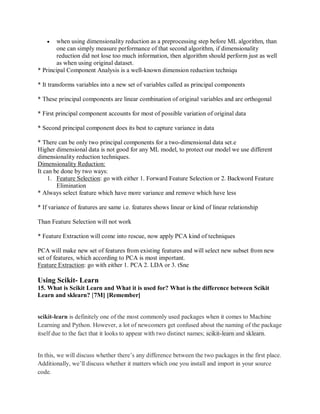  when using dimensionality reduction as a preprocessing step before ML algorithm, than
one can simply measure performance of that second algorithm, if dimensionality
reduction did not lose too much information, then algorithm should perform just as well
as when using original dataset.
* Principal Component Analysis is a well-known dimension reduction techniqu
* It transforms variables into a new set of variables called as principal components
* These principal components are linear combination of original variables and are orthogonal
* First principal component accounts for most of possible variation of original data
* Second principal component does its best to capture variance in data
* There can be only two principal components for a two-dimensional data set.e
Higher dimensional data is not good for any ML model, to protect our model we use different
dimensionality reduction techniques.
Dimensionality Reduction:
It can be done by two ways:
1. Feature Selection: go with either 1. Forward Feature Selection or 2. Backword Feature
Elimination
* Always select feature which have more variance and remove which have less
* If variance of features are same i.e. features shows linear or kind of linear relationship
Than Feature Selection will not work
* Feature Extraction will come into rescue, now apply PCA kind of techniques
PCA will make new set of features from existing features and will select new subset from new
set of features, which according to PCA is most important.
Feature Extraction: go with either 1. PCA 2. LDA or 3. tSne
Using Scikit- Learn
15. What is Scikit Learn and What it is used for? What is the difference between Scikit
Learn and sklearn? [7M] [Remember]
scikit-learn is definitely one of the most commonly used packages when it comes to Machine
Learning and Python. However, a lot of newcomers get confused about the naming of the package
itself due to the fact that it looks to appear with two distinct names; scikit-learn and sklearn.
In this, we will discuss whether there’s any difference between the two packages in the first place.
Additionally, we’ll discuss whether it matters which one you install and import in your source
code.
 