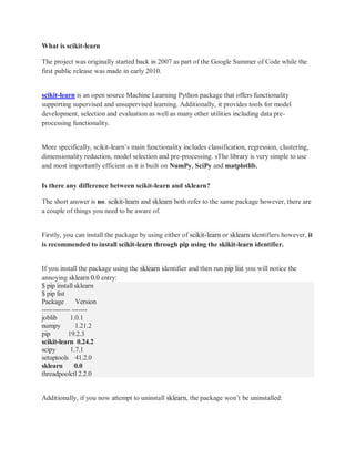 What is scikit-learn
The project was originally started back in 2007 as part of the Google Summer of Code while the
first public release was made in early 2010.
scikit-learn is an open source Machine Learning Python package that offers functionality
supporting supervised and unsupervised learning. Additionally, it provides tools for model
development, selection and evaluation as well as many other utilities including data pre-
processing functionality.
More specifically, scikit-learn’s main functionality includes classification, regression, clustering,
dimensionality reduction, model selection and pre-processing. sThe library is very simple to use
and most importantly efficient as it is built on NumPy, SciPy and matplotlib.
Is there any difference between scikit-learn and sklearn?
The short answer is no. scikit-learn and sklearn both refer to the same package however, there are
a couple of things you need to be aware of.
Firstly, you can install the package by using either of scikit-learn or sklearn identifiers however, it
is recommended to install scikit-learn through pip using the skikit-learn identifier.
If you install the package using the sklearn identifier and then run pip list you will notice the
annoying sklearn 0.0 entry:
$ pip install sklearn
$ pip list
Package Version
------------- -------
joblib 1.0.1
numpy 1.21.2
pip 19.2.3
scikit-learn 0.24.2
scipy 1.7.1
setuptools 41.2.0
sklearn 0.0
threadpoolctl 2.2.0
Additionally, if you now attempt to uninstall sklearn, the package won’t be uninstalled:
 