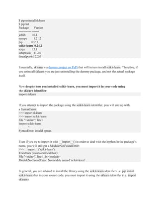 $ pip uninstall sklearn
$ pip list
Package Version
------------- -------
joblib 1.0.1
numpy 1.21.2
pip 19.2.3
scikit-learn 0.24.2
scipy 1.7.1
setuptools 41.2.0
threadpoolctl 2.2.0
Essentially, sklearn is a dummy project on PyPi that will in turn install scikit-learn. Therefore, if
you uninstall sklearn you are just uninstalling the dummy package, and not the actual package
itself.
Now despite how you installed scikit-learn, you must import it in your code using
the sklearn identifier:
import sklearn
If you attempt to import the package using the scikit-learn identifier, you will end up with
a SyntaxError:
>>> import sklearn
>>> import scikit-learn
File "<stdin>", line 1
import scikit-learn
^
SyntaxError: invalid syntax
Even if you try to import it with __import__() in order to deal with the hyphen in the package’s
name, you will still get a ModuleNotFoundError:
>>> __import__('scikit-learn')
Traceback (most recent call last):
File "<stdin>", line 1, in <module>
ModuleNotFoundError: No module named 'scikit-learn'
In general, you are advised to install the library using the scikit-learn identifier (i.e. pip install
scikit-learn) but in your source code, you must import it using the sklearn identifier (i.e. import
sklearn).
 