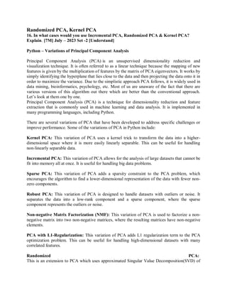 Randomized PCA, Kernel PCA
16. In what cases would you use Incremental PCA, Randomized PCA & Kernel PCA?
Explain. [7M] July – 2023 Set -2 [Understand]
Python – Variations of Principal Component Analysis
Principal Component Analysis (PCA) is an unsupervised dimensionality reduction and
visualization technique. It is often referred to as a linear technique because the mapping of new
features is given by the multiplication of features by the matrix of PCA eigenvectors. It works by
simply identifying the hyperplane that lies close to the data and then projecting the data onto it in
order to maximize the variance. Due to the simplistic approach PCA follows, it is widely used in
data mining, bioinformatics, psychology, etc. Most of us are unaware of the fact that there are
various versions of this algorithm out there which are better than the conventional approach.
Let’s look at them one by one.
Principal Component Analysis (PCA) is a technique for dimensionality reduction and feature
extraction that is commonly used in machine learning and data analysis. It is implemented in
many programming languages, including Python.
There are several variations of PCA that have been developed to address specific challenges or
improve performance. Some of the variations of PCA in Python include:
Kernel PCA: This variation of PCA uses a kernel trick to transform the data into a higher-
dimensional space where it is more easily linearly separable. This can be useful for handling
non-linearly separable data.
Incremental PCA: This variation of PCA allows for the analysis of large datasets that cannot be
fit into memory all at once. It is useful for handling big data problems.
Sparse PCA: This variation of PCA adds a sparsity constraint to the PCA problem, which
encourages the algorithm to find a lower-dimensional representation of the data with fewer non-
zero components.
Robust PCA: This variation of PCA is designed to handle datasets with outliers or noise. It
separates the data into a low-rank component and a sparse component, where the sparse
component represents the outliers or noise.
Non-negative Matrix Factorization (NMF): This variation of PCA is used to factorize a non-
negative matrix into two non-negative matrices, where the resulting matrices have non-negative
elements.
PCA with L1-Regularization: This variation of PCA adds L1 regularization term to the PCA
optimization problem. This can be useful for handling high-dimensional datasets with many
correlated features.
Randomized PCA:
This is an extension to PCA which uses approximated Singular Value Decomposition(SVD) of
 