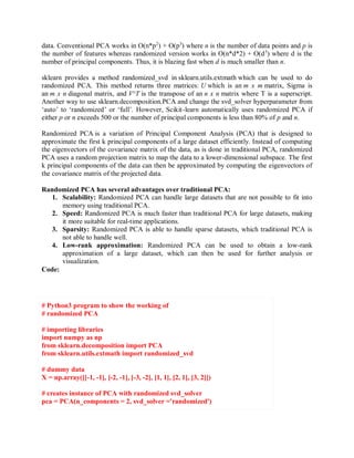 data. Conventional PCA works in O(n*p2
) + O(p3
) where n is the number of data points and p is
the number of features whereas randomized version works in O(n*d*2) + O(d3
) where d is the
number of principal components. Thus, it is blazing fast when d is much smaller than n.
sklearn provides a method randomized_svd in sklearn.utils.extmath which can be used to do
randomized PCA. This method returns three matrices: U which is an m x m matrix, Sigma is
an m x n diagonal matrix, and V^T is the transpose of an n x n matrix where T is a superscript.
Another way to use sklearn.decomposition.PCA and change the svd_solver hyperparameter from
‘auto’ to ‘randomized’ or ‘full’. However, Scikit-learn automatically uses randomized PCA if
either p or n exceeds 500 or the number of principal components is less than 80% of p and n.
Randomized PCA is a variation of Principal Component Analysis (PCA) that is designed to
approximate the first k principal components of a large dataset efficiently. Instead of computing
the eigenvectors of the covariance matrix of the data, as is done in traditional PCA, randomized
PCA uses a random projection matrix to map the data to a lower-dimensional subspace. The first
k principal components of the data can then be approximated by computing the eigenvectors of
the covariance matrix of the projected data.
Randomized PCA has several advantages over traditional PCA:
1. Scalability: Randomized PCA can handle large datasets that are not possible to fit into
memory using traditional PCA.
2. Speed: Randomized PCA is much faster than traditional PCA for large datasets, making
it more suitable for real-time applications.
3. Sparsity: Randomized PCA is able to handle sparse datasets, which traditional PCA is
not able to handle well.
4. Low-rank approximation: Randomized PCA can be used to obtain a low-rank
approximation of a large dataset, which can then be used for further analysis or
visualization.
Code:
# Python3 program to show the working of
# randomized PCA
# importing libraries
import numpy as np
from sklearn.decomposition import PCA
from sklearn.utils.extmath import randomized_svd
# dummy data
X = np.array([[-1, -1], [-2, -1], [-3, -2], [1, 1], [2, 1], [3, 2]])
# creates instance of PCA with randomized svd_solver
pca = PCA(n_components = 2, svd_solver ='randomized')
 