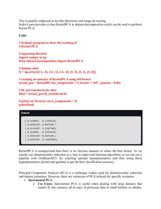 This is usually employed in novelty detections and image de-noising.
Scikit-Learn provides a class KernelPCA in sklearn.decomposition which can be used to perform
Kernel PCA.
Code:
# Python3 program to show the working of
# Kernel PCA
# importing libraries
import numpy as np
from sklearn.decomposition import KernelPCA
# dummy data
X = np.array([[-1, -1], [-2, -1], [-3, -2], [1, 1], [2, 1], [3, 2]])
# creating an instance of KernelPCA using rbf kernel
kernel_pca = KernelPCA(n_components = 2, kernel ="rbf", gamma = 0.03)
# fit and transform the data
final = kernel_pca.fit_transform(X)
# prints an 2d-array (as n_components = 2)
print(final)
KernelPCA is unsupervised thus there is no obvious measure to select the best kernel. As we
usually use dimensionality reduction as a step in supervised learning algorithms so we can use a
pipeline with GridSearchCV for selecting optimal hyperparameters and then using those
hyperparameters (kernel and gamma) to get the best classification accuracy.
Principal Component Analysis (PCA) is a technique widely used for dimensionality reduction
and feature extraction. However, there are variations of PCA tailored for specific scenarios:
1. Incremental PCA:
 Use Cases: Incremental PCA is useful when dealing with large datasets that
cannot fit into memory all at once. It processes data in small batches or chunks,
 